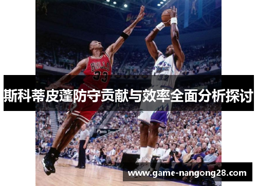 斯科蒂皮蓬防守贡献与效率全面分析探讨