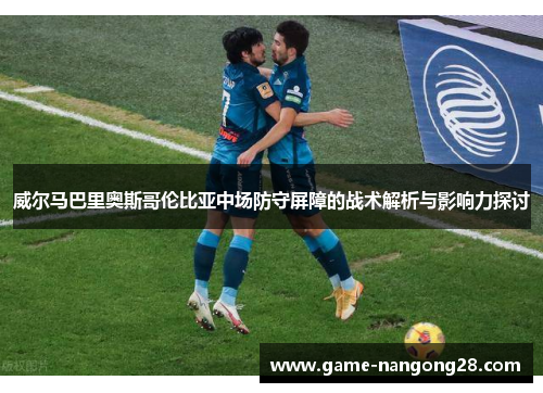 威尔马巴里奥斯哥伦比亚中场防守屏障的战术解析与影响力探讨
