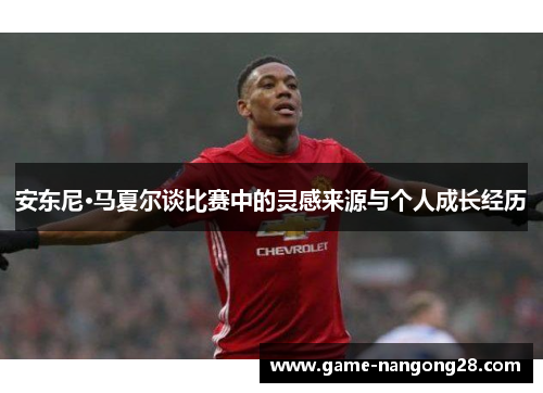 安东尼·马夏尔谈比赛中的灵感来源与个人成长经历