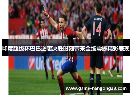 印度超级杯巴巴逆袭决胜时刻带来全场震撼精彩表现