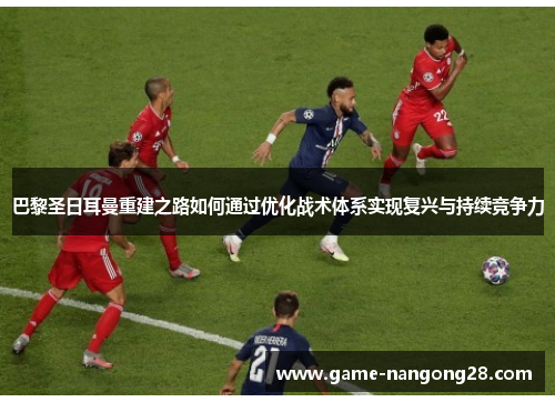 巴黎圣日耳曼重建之路如何通过优化战术体系实现复兴与持续竞争力
